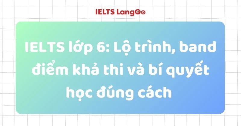 IELTS lớp 6: Lộ trình, band điểm khả thi và bí quyết học đúng cách