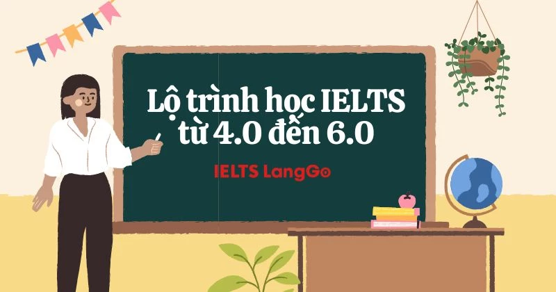 Lộ trình học IELTS từ 4.0 đến 6.0: Mục tiêu, phương pháp và bí quyết đạt band cao