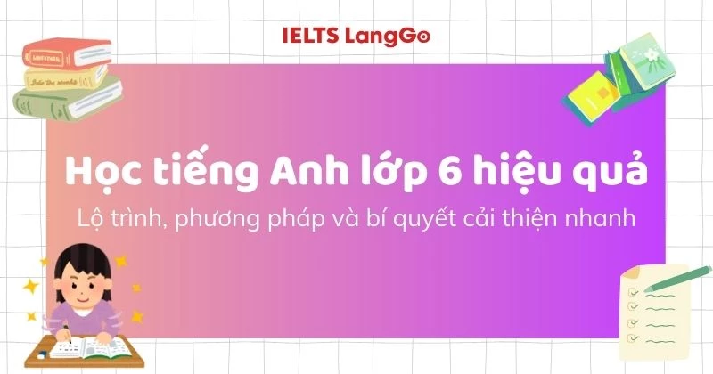 Học tiếng Anh lớp 6 hiệu quả: Lộ trình, phương pháp và bí quyết cải thiện nhanh
