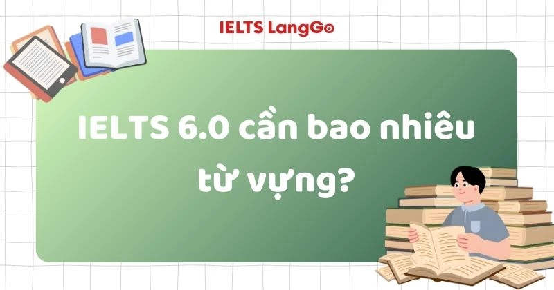 IELTS 6.0 cần bao nhiêu từ vựng? Cách học từ để đạt band 6.0