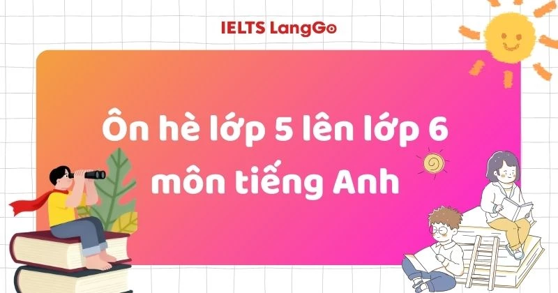 Ôn hè lớp 5 lên lớp 6 môn tiếng Anh bắt đầu từ đâu cho đúng?